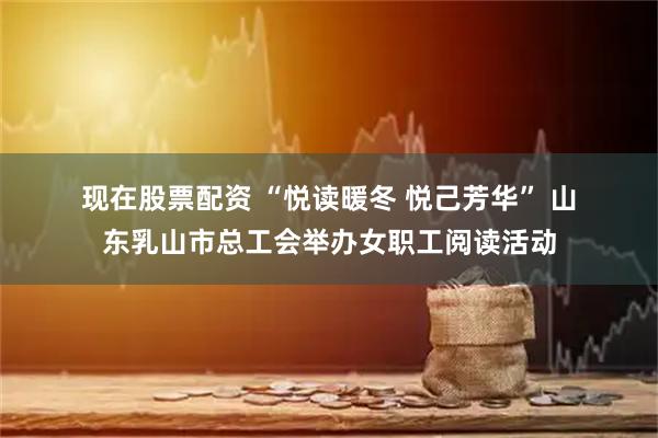 现在股票配资 “悦读暖冬 悦己芳华” 山东乳山市总工会举办女职工阅读活动