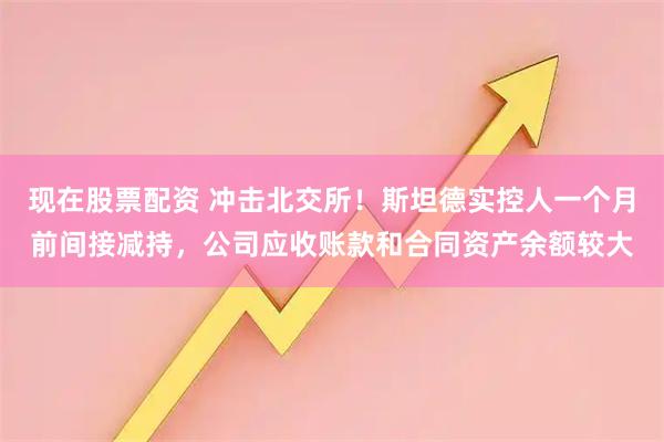 现在股票配资 冲击北交所！斯坦德实控人一个月前间接减持，公司应收账款和合同资产余额较大