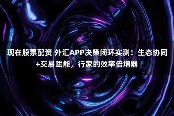 现在股票配资 外汇APP决策闭环实测！生态协同+交易赋能，行家的效率倍增器