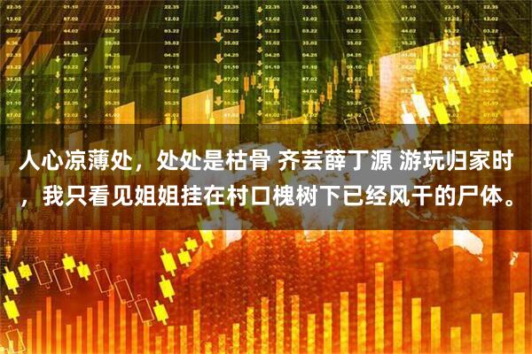 人心凉薄处，处处是枯骨 齐芸薛丁源 游玩归家时，我只看见姐姐挂在村口槐树下已经风干的尸体。